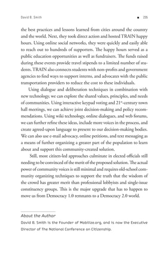 David B. Smith                                                       n   


the best practices and lessons learned from cities around the country
and the world. Next, they took direct action and hosted TRAIN happy
hours. Using online social networks, they were quickly and easily able
to reach out to hundreds of supporters. The happy hours served as a
public education opportunities as well as fundraisers. The funds raised
during these events provide travel stipends to a limited number of stu-
dents. TRAIN also connects students with non-profits and government
agencies to find ways to support interns, and advocates with the public
transportation providers to reduce the cost to these individuals.
     Using dialogue and deliberation techniques in combination with
new technology, we can explore the shared values, principles, and needs
of communities. Using interactive keypad voting and 21st-century town
hall meetings, we can achieve joint decision-making and policy recom-
mendations. Using wiki technology, online dialogues, and web forums,
we can further refine these ideas, include more voices in the process, and
create agreed-upon language to present to our decision-making bodies.
We can also use e-mail advocacy, online petitions, and text messaging as
a means of further organizing a greater part of the population to learn
about and support this community-created solution.
     Still, most citizen-led approaches culminate in elected officials still
needing to be convinced of the merit of the proposed solution. The actual
power of community voices is still minimal and requires old-school com-
munity organizing techniques to support the truth that the wisdom of
the crowd has greater merit than professional lobbyists and single-issue
constituency groups. This is the major upgrade that has to happen to
move us from Democracy 1.0 remnants to a Democracy 2.0 world.



About the Author
David B. Smith is the Founder of Mobilize.org, and is now the Executive
Director of The National Conference on Citizenship.
 