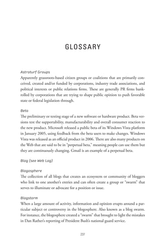 GL ossA R Y


Astroturf Groups
Apparently grassroots-based citizen groups or coalitions that are primarily con-
ceived, created and/or funded by corporations, industry trade associations, and
political interests or public relations firms. These are generally PR firms bank-
rolled by corporations that are trying to shape public opinion to push favorable
state or federal legislation through.

Beta
The preliminary or testing stage of a new software or hardware product. Beta ver-
sions test the supportability, manufacturability and overall consumer reaction to
the new product. Microsoft released a public beta of its Windows Vista platform
in January 2005, using feedback from the beta users to make changes. Windows
Vista was released as an official product in 2006. There are also many products on
the Web that are said to be in “perpetual beta,” meaning people can use them but
they are continuously changing. Gmail is an example of a perpetual beta.

Blog (see Web Log)

Blogosphere
The collection of all blogs that creates an ecosystem or community of bloggers
who link to one another’s entries and can often create a group or “swarm” that
serves to illuminate or advocate for a position or issue.

Blogstorm
When a large amount of activity, information and opinion erupts around a par-
ticular subject or controversy in the blogosphere. Also known as a blog swarm.
For instance, the blogosphere created a “swarm” that brought to light the mistakes
in Dan Rather’s reporting of President Bush’s national guard service.


                                       
 