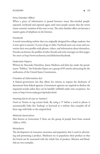 GL o s s A R Y                                                              n   


Echo Chamber Effect
When a piece of information is passed between many like-minded people,
repeated, overheard and repeated again until most people assume that the newer
(more extreme) variation of the story is true. The echo chamber effect can become a
massive game of telephone on the Internet.

Facebook
A social networking website that was originally designed for college students, but
is now open to anyone 13 years of age or older. Facebook users can create and cus-
tomize their own profiles with photos, videos, and information about themselves.
Friends can browse the profiles of other friends and write messages on their pages.
See more at http://www.techterms.com/definition/facebook.

Federalist Papers
Written by Alexander Hamilton, James Madison and John Jay under the pseud-
onym “Publius,” the Federalist Papers are a group of 85 articles advocating for the
ratification of the United States Constitution.

Freedom of Information Act
A federal government law that allows for citizens to request the disclosure of
documents from federal agencies. Government agencies are required to disclose the
requested records unless they can be lawfully withheld under nine exceptions. See
more at http://www.usdoj.gov/oip/index.html.

Hashtag (term of use on Twitter)
Used on Twitter to tag certain feeds. By using a ‘#’ before a word or phrase it
automatically links this ‘hashtag’ or keyword to a website that compiles all of
these tags with links to the original feed.

Millenial Generation
Also known as Generation Y these are the group of people born from around
1980 to 1995.

Mindshare
The development of consumer awareness and popularity that is used in advertis-
ing and promoting a product. Marketers try to popularize their product so that
the brand can be associated with the whole line of product. Kleenex and Band-
Aid are two examples.
 