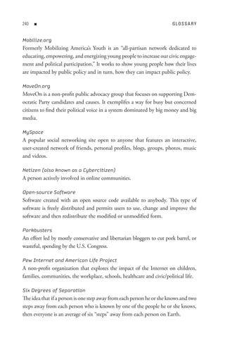0   n                                                                 GL o s s A R Y


Mobilize.org
Formerly Mobilizing America’s Youth is an “all-partisan network dedicated to
educating, empowering, and energizing young people to increase our civic engage-
ment and political participation.” It works to show young people how their lives
are impacted by public policy and in turn, how they can impact public policy.

MoveOn.org
MoveOn is a non-profit public advocacy group that focuses on supporting Dem-
ocratic Party candidates and causes. It exemplifes a way for busy but concerned
citizens to find their political voice in a system dominated by big money and big
media.

MySpace
A popular social networking site open to anyone that features an interactive,
user-created network of friends, personal profiles, blogs, groups, photos, music
and videos.

Netizen (also known as a Cybercitizen)
A person actively involved in online communities.

Open-source Software
Software created with an open source code available to anybody. This type of
software is freely distributed and permits users to use, change and improve the
software and then redistribute the modified or unmodified form.

Porkbusters
An effort led by mostly conservative and libertarian bloggers to cut pork barrel, or
wasteful, spending by the U.S. Congress.

Pew Internet and American Life Project
A non-profit organization that explores the impact of the Internet on children,
families, communities, the workplace, schools, healthcare and civic/political life.

Six Degrees of Separation
The idea that if a person is one step away from each person he or she knows and two
steps away from each person who is known by one of the people he or she knows,
then everyone is an average of six “steps” away from each person on Earth.
 