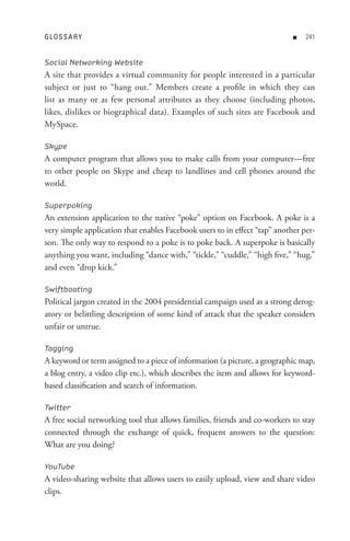 GL o s s A R Y                                                              n   


Social Networking Website
A site that provides a virtual community for people interested in a particular
subject or just to “hang out.” Members create a profile in which they can
list as many or as few personal attributes as they choose (including photos,
likes, dislikes or biographical data). Examples of such sites are Facebook and
MySpace.

Skype
A computer program that allows you to make calls from your computer—free
to other people on Skype and cheap to landlines and cell phones around the
world.

Superpoking
An extension application to the native “poke” option on Facebook. A poke is a
very simple application that enables Facebook users to in effect “tap” another per-
son. The only way to respond to a poke is to poke back. A superpoke is basically
anything you want, including “dance with,” “tickle,” “cuddle,” “high five,” “hug,”
and even “drop kick.”

Swiftboating
Political jargon created in the 2004 presidential campaign used as a strong derog-
atory or belittling description of some kind of attack that the speaker considers
unfair or untrue.

Tagging
A keyword or term assigned to a piece of information (a picture, a geographic map,
a blog entry, a video clip etc.), which describes the item and allows for keyword-
based classification and search of information.

Twitter
A free social networking tool that allows families, friends and co-workers to stay
connected through the exchange of quick, frequent answers to the question:
What are you doing?

YouTube
A video-sharing website that allows users to easily upload, view and share video
clips.
 