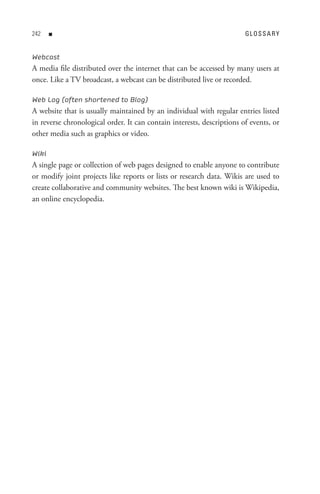 n                                                                GL o s s A R Y


Webcast
A media file distributed over the internet that can be accessed by many users at
once. Like a TV broadcast, a webcast can be distributed live or recorded.

Web Log (often shortened to Blog)
A website that is usually maintained by an individual with regular entries listed
in reverse chronological order. It can contain interests, descriptions of events, or
other media such as graphics or video.

Wiki
A single page or collection of web pages designed to enable anyone to contribute
or modify joint projects like reports or lists or research data. Wikis are used to
create collaborative and community websites. The best known wiki is Wikipedia,
an online encyclopedia.
 