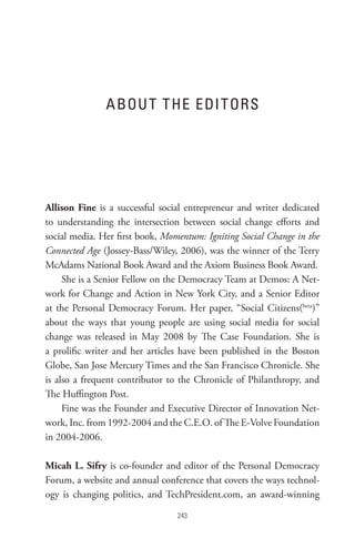 A BoU t t He eDI toRs




Allison Fine is a successful social entrepreneur and writer dedicated
to understanding the intersection between social change efforts and
social media. Her first book, Momentum: Igniting Social Change in the
Connected Age (Jossey-Bass/Wiley, 2006), was the winner of the Terry
McAdams National Book Award and the Axiom Business Book Award.
     She is a Senior Fellow on the Democracy Team at Demos: A Net-
work for Change and Action in New York City, and a Senior Editor
at the Personal Democracy Forum. Her paper, “Social Citizens(beta)”
about the ways that young people are using social media for social
change was released in May 2008 by The Case Foundation. She is
a prolific writer and her articles have been published in the Boston
Globe, San Jose Mercury Times and the San Francisco Chronicle. She
is also a frequent contributor to the Chronicle of Philanthropy, and
The Huffington Post.
     Fine was the Founder and Executive Director of Innovation Net-
work, Inc. from 1992-2004 and the C.E.O. of The E-Volve Foundation
in 2004-2006.

Micah L. Sifry is co-founder and editor of the Personal Democracy
Forum, a website and annual conference that covers the ways technol-
ogy is changing politics, and TechPresident.com, an award-winning

                                 
 