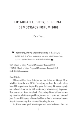 to : MIC A H L  . sIF R Y, PeRson A L
          DeMoCR AC Y F oRUM 2 0 0 8

                              Zack Exley




  “  Therefore, more than anything we will try to
      build the ethic of true leadership not only into the American



                                                    ”
      political system, but into the American spirit.


TO: Micah L. Sifry, Personal Democracy Forum 2008
FROM: Micah L. Sifry, Personal Democracy Forum 2058
SUBJECT: Leadership

Dear Micah,
    This e-mail has been delivered to your inbox via Google Time
Machine from the year 2058. I’m writing to share the results of an
incredible experiment, inspired by your Rebooting Democracy proj-
ect and carried out on its 50th anniversary. It is extremely important
that you recover from the shock of receiving this e-mail and act on
my recommendations as quickly as you can. As it turns out, you and
your Personal Democracy Forum buddies are better positioned to save
American democracy than even the Founding Fathers.
    So, I have some good news for you and some bad news. First the

                                    
 