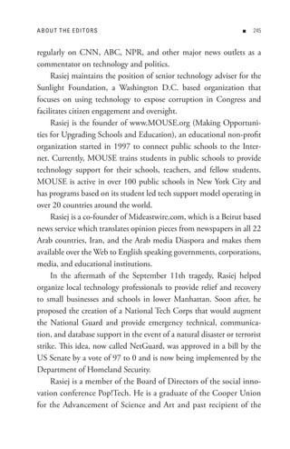 A B o U t t H e e DI t o R s                                       n   


regularly on CNN, ABC, NPR, and other major news outlets as a
commentator on technology and politics.
     Rasiej maintains the position of senior technology adviser for the
Sunlight Foundation, a Washington D.C. based organization that
focuses on using technology to expose corruption in Congress and
facilitates citizen engagement and oversight.
     Rasiej is the founder of www.MOUSE.org (Making Opportuni-
ties for Upgrading Schools and Education), an educational non-profit
organization started in 1997 to connect public schools to the Inter-
net. Currently, MOUSE trains students in public schools to provide
technology support for their schools, teachers, and fellow students.
MOUSE is active in over 100 public schools in New York City and
has programs based on its student led tech support model operating in
over 20 countries around the world.
     Rasiej is a co-founder of Mideastwire.com, which is a Beirut based
news service which translates opinion pieces from newspapers in all 22
Arab countries, Iran, and the Arab media Diaspora and makes them
available over the Web to English speaking governments, corporations,
media, and educational institutions.
     In the aftermath of the September 11th tragedy, Rasiej helped
organize local technology professionals to provide relief and recovery
to small businesses and schools in lower Manhattan. Soon after, he
proposed the creation of a National Tech Corps that would augment
the National Guard and provide emergency technical, communica-
tion, and database support in the event of a natural disaster or terrorist
strike. This idea, now called NetGuard, was approved in a bill by the
US Senate by a vote of 97 to 0 and is now being implemented by the
Department of Homeland Security.
     Rasiej is a member of the Board of Directors of the social inno-
vation conference Pop!Tech. He is a graduate of the Cooper Union
for the Advancement of Science and Art and past recipient of the
 