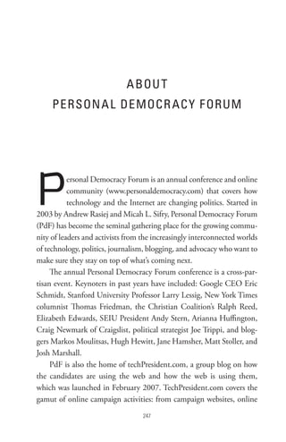 A BoU t
     PeRson A L DeMoCR AC Y F oRUM




P          ersonal Democracy Forum is an annual conference and online
           community (www.personaldemocracy.com) that covers how
           technology and the Internet are changing politics. Started in
2003 by Andrew Rasiej and Micah L. Sifry, Personal Democracy Forum
(PdF) has become the seminal gathering place for the growing commu-
nity of leaders and activists from the increasingly interconnected worlds
of technology, politics, journalism, blogging, and advocacy who want to
make sure they stay on top of what’s coming next.
     The annual Personal Democracy Forum conference is a cross-par-
tisan event. Keynoters in past years have included: Google CEO Eric
Schmidt, Stanford University Professor Larry Lessig, New York Times
columnist Thomas Friedman, the Christian Coalition’s Ralph Reed,
Elizabeth Edwards, SEIU President Andy Stern, Arianna Huffington,
Craig Newmark of Craigslist, political strategist Joe Trippi, and blog-
gers Markos Moulitsas, Hugh Hewitt, Jane Hamsher, Matt Stoller, and
Josh Marshall.
     PdF is also the home of techPresident.com, a group blog on how
the candidates are using the web and how the web is using them,
which was launched in February 2007. TechPresident.com covers the
gamut of online campaign activities: from campaign websites, online
                                   
 