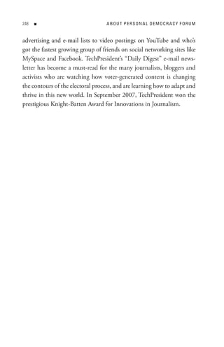 8   n                            ABoU t PeRsonA L DeMoCR ACY FoRUM


advertising and e-mail lists to video postings on YouTube and who’s
got the fastest growing group of friends on social networking sites like
MySpace and Facebook. TechPresident’s “Daily Digest” e-mail news-
letter has become a must-read for the many journalists, bloggers and
activists who are watching how voter-generated content is changing
the contours of the electoral process, and are learning how to adapt and
thrive in this new world. In September 2007, TechPresident won the
prestigious Knight-Batten Award for Innovations in Journalism.
 