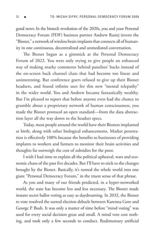 0   n              t o : M I C A H s I F R Y, P e R s o n A L D e M o C R A C Y F o R U M 2 0 0 8


good news: In the biotech revolution of the 2020s, you and your Personal
Democracy Forum (PDF) business partner Andrew Rasiej invent the
“Bionet,” a network of wireless brain implants that connects all of human-
ity in one continuous, decentralized and unmediated conversation.
     The Bionet began as a gimmick at the Personal Democracy
Forum of 2022. You were only trying to give people an enhanced
way of making snarky comments behind panelists’ backs instead of
the on-screen back channel chats that had become too linear and
uninteresting. But conference goers refused to give up their Bionet
headsets, and found infinite uses for this new “mental telepathy”
in the wider world. You and Andrew became fantastically wealthy.
But I’m pleased to report that before anyone even had the chance to
grumble about a proprietary network of human consciousness, you
made the Bionet protocol an open standard—from the data abstrac-
tion layer all the way down to the headset specs.
     Today, most people around the world have their Bionets implanted
at birth, along with other biological enhancements. Market penetra-
tion is effectively 100% because the benefits to businesses of providing
implants to workers and farmers to monitor their brain activities and
thoughts far outweigh the cost of subsidies for the poor.
     I wish I had time to explain all the political upheaval, wars and eco-
nomic chaos of the past five decades. But I’ll have to stick to the changes
brought by the Bionet. Basically, it’s turned the whole world into one
giant “Personal Democracy Forum,” in the truest sense of that phrase.
     As you and many of our friends predicted, in a hyper-networked
world, the state has become less and less necessary. The Bionet made
instant secret ballot voting as easy as daydreaming. In 2032, the Bionet
re-vote resolved the surreal election debacle between Karenna Gore and
George P. Bush. It was only a matter of time before “mind voting” was
used for every social decision great and small. A mind vote cost noth-
ing, and took only a few seconds to conduct. Rudimentary artificial
 