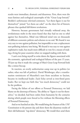 n              t o : M I C A H s I F R Y, P e R s o n A L D e M o C R A C Y F o R U M 2 0 0 8


results were immediate, dramatic and disastrous. First, there were the
mass famines and ecological catastrophe of the “Great Leap Inward.”
Benkler’s unfortunate televised comment, “Let them figure it out for
themselves!” joined “Let them eat cake!” on the short list of historic
phrases that sparked full-blown revolutions.
      However, because government had virtually withered away, the
revolutionary mobs in the street found that they had no one to rebel
against but themselves. Mind vote followed mind vote on thousands
of different economic policies and schemes to no end. We found it was
very easy to vote against pollution, but impossible to vote a replacement
non-polluting industry into being. We found it was easy to vote against
exploitative trade, but much more difficult to vote for a means of mak-
ing a living for poor countries when we stopped trading with them.
      I can’t even bring myself to write down the figures associated with
the economic, agricultural and ecological failures of the past 15 years.
I’ll just say that it made the carnage of Mao’s Great Leap Forward look
like a minor hiccup.
      In reaction, an overly authoritarian camp rose up in politics (or
rather, what was left of politics). David Weinberger, after a transfor-
mation reminiscent of Mussolini’s turn from socialism to fascism,
became its intellectual leader. Zack Exley served as iron-fisted party
leader. But we kept our faith that “too much democracy” could not
be the problem.
      Facing the failure of our efforts at Personal Democracy, we laid
blame on the doorstep of history. The ability to “figure it out for them-
selves,” we decided, had been stolen from humanity by the centuries
during which people were forced to live without the liberating effects
of Personal Democracy.
      And so we hatched an idea. We would bring the Framers of the 1787
Constitution to the present day and show them the disastrous results of
their old-fashioned, “top-down” democracy. We would then send them
 