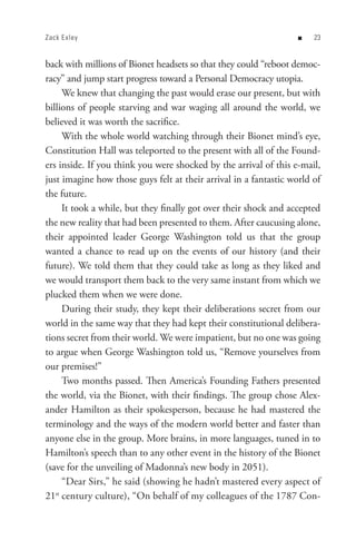 Zack E xley                                                        n   


back with millions of Bionet headsets so that they could “reboot democ-
racy” and jump start progress toward a Personal Democracy utopia.
      We knew that changing the past would erase our present, but with
billions of people starving and war waging all around the world, we
believed it was worth the sacrifice.
      With the whole world watching through their Bionet mind’s eye,
Constitution Hall was teleported to the present with all of the Found-
ers inside. If you think you were shocked by the arrival of this e-mail,
just imagine how those guys felt at their arrival in a fantastic world of
the future.
      It took a while, but they finally got over their shock and accepted
the new reality that had been presented to them. After caucusing alone,
their appointed leader George Washington told us that the group
wanted a chance to read up on the events of our history (and their
future). We told them that they could take as long as they liked and
we would transport them back to the very same instant from which we
plucked them when we were done.
      During their study, they kept their deliberations secret from our
world in the same way that they had kept their constitutional delibera-
tions secret from their world. We were impatient, but no one was going
to argue when George Washington told us, “Remove yourselves from
our premises!”
      Two months passed. Then America’s Founding Fathers presented
the world, via the Bionet, with their findings. The group chose Alex-
ander Hamilton as their spokesperson, because he had mastered the
terminology and the ways of the modern world better and faster than
anyone else in the group. More brains, in more languages, tuned in to
Hamilton’s speech than to any other event in the history of the Bionet
(save for the unveiling of Madonna’s new body in 2051).
      “Dear Sirs,” he said (showing he hadn’t mastered every aspect of
21 century culture), “On behalf of my colleagues of the 1787 Con-
   st
 