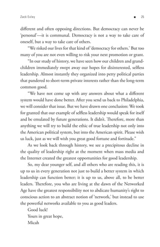Zack E xley                                                        n    


different and often opposing directions. But democracy can never be
‘personal’—it is communal. Democracy is not a way to take care of
oneself, but a way to take care of others.
     “We risked our lives for that kind of ‘democracy for others.’ But too
many of you are not even willing to risk your next promotion or grant.
     “In our study of history, we have seen how our children and grand-
children immediately swept away our hopes for disinterested, selfless
leadership. Almost instantly they organized into petty political parties
that pandered to short-term private interests rather than the long-term
common good.
     “We have not come up with any answers about what a different
system would have done better. After you send us back to Philadelphia,
we will consider that issue. But we have drawn one conclusion: We took
for granted that our example of selfless leadership would speak for itself
and be emulated by future generations. It didn’t. Therefore, more than
anything we will try to build the ethic of true leadership not only into
the American political system, but into the American spirit. Please wish
us luck, just as we will wish you great good fortune and fortitude.”
     As we look back through history, we see a precipitous decline in
the quality of leadership right at the moment when mass media and
the Internet created the greatest opportunities for good leadership.
     So, my dear younger self, and all others who are reading this, it is
up to us in every generation not just to build a better system in which
leadership can function better; it is up to us, above all, to be better
leaders. Therefore, you who are living at the dawn of the Networked
Age have the greatest responsibility not to abdicate humanity’s right to
conscious action to an abstract notion of ‘network,’ but instead to use
the powerful networks available to you as good leaders.
     Good luck!
     Yours in great hope,
     Micah
 