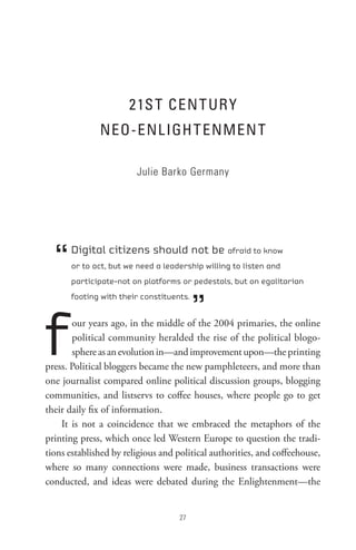 21s t Cen t UR Y
              neo-enL IGH t enMen t

                        Julie Barko Germany




  “   Digital citizens should not be afraid to know
      or to act, but we need a leadership willing to listen and
      participate–not on platforms or pedestals, but on egalitarian



                                         ”
      footing with their constituents.




f      our years ago, in the middle of the 2004 primaries, the online
       political community heralded the rise of the political blogo-
       sphere as an evolution in—and improvement upon—the printing
press. Political bloggers became the new pamphleteers, and more than
one journalist compared online political discussion groups, blogging
communities, and listservs to coffee houses, where people go to get
their daily fix of information.
    It is not a coincidence that we embraced the metaphors of the
printing press, which once led Western Europe to question the tradi-
tions established by religious and political authorities, and coffeehouse,
where so many connections were made, business transactions were
conducted, and ideas were debated during the Enlightenment—the


                                    
 