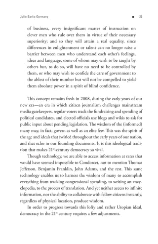 Julie Barko Germany                                                 n    


    of business, every insignificant matter of instruction on
    clever men who rule over them in virtue of their necessary
    superiority; and so they will attain a real equality, since
    differences in enlightenment or talent can no longer raise a
    barrier between men who understand each other’s feelings,
    ideas and language, some of whom may wish to be taught by
    others but, to do so, will have no need to be controlled by
    them, or who may wish to confide the care of government to
    the ablest of their number but will not be compelled to yield
    them absolute power in a spirit of blind confidence.

     This concept remains fresh in 2008, during the early years of our
new era—an era in which citizen journalism challenges mainstream
media gatekeepers, regular voters track the fundraising and spending of
political candidates, and elected officials use blogs and wikis to ask for
public input about pending legislation. The wisdom of the (informed)
many may, in fact, govern as well as an elite few. This was the spirit of
the age and ideals that swirled throughout the early years of our nation,
and that echo in our founding documents. It is this ideological tradi-
tion that makes 21st-century democracy so vital.
     Though technology, we are able to access information at rates that
would have seemed impossible to Condorcet, not to mention Thomas
Jefferson, Benjamin Franklin, John Adams, and the rest. This same
technology enables us to harness the wisdom of many to accomplish
everything from tracking congressional spending, to writing an ency-
clopedia, to the process of translation. And yet neither access to infinite
information, nor the ability to collaborate with fellow citizens instantly,
regardless of physical location, produce wisdom.
     In order to progress towards this lofty and rather Utopian ideal,
democracy in the 21st century requires a few adjustments.
 