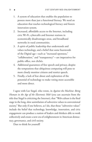 0   n                                 2 1s t C e n t U R Y n e o - e n L I GH t e n M e n t


     1. A system of education that enables the population to
        possess more than just a functional literacy. We need an
        education that teaches technological literacy and fosters
        innovation system.
     2. Increased, affordable access to the Internet, including
        civic Wi-Fi, cybercafés and Internet stations in
        economically disadvantages areas, and broadband
        networks in rural communities.
     3. A spirit of public leadership that understands and
        values technology, and a belief that some buzzwords
        of the Digital age—such as “increased openness,”
        “collaboration,” and “transparency”—are imperatives for
        public office, not clichés.
     4. Additional guarantees of free speech and privacy, despite
        the temptations that ubiquitous computing will pose to
        more closely monitor citizens and restrict speech.
     5. Finally, a lack of fear about and exploration of the
        potential of technology to make voting more accessible
        and more direct.

     I agree with Lee Siegel, who wrote, in Against the Machine: Being
Human in the Age of the Electronic Mob (you can ascertain from the
title that Siegel is criticizing the Internet), that “Web culture is the final
stage in the long, slow assimilation of subversive values to conventional
society.” But only if one believes, as I do, that those “subversive values”
include the belief that technology, knowledge, innovation, and civic
engagement can produce a nation of leaders and thinkers able to work
collectively and create a new era of enlightenment in American democ-
racy, governance, and civil society.
     Dare to think for yourself!
 