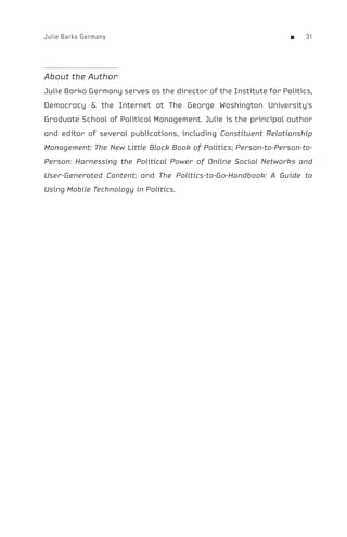 Julie Barko Germany                                                n   




About the Author
Julie Barko Germany serves as the director of the Institute for Politics,
Democracy  the Internet at The George Washington University’s
Graduate School of Political Management. Julie is the principal author
and editor of several publications, including Constituent Relationship
Management: The New Little Black Book of Politics; Person-to-Person-to-
Person: Harnessing the Political Power of Online Social Networks and
User-Generated Content; and The Politics-to-Go-Handbook: A Guide to
Using Mobile Technology in Politics.
 