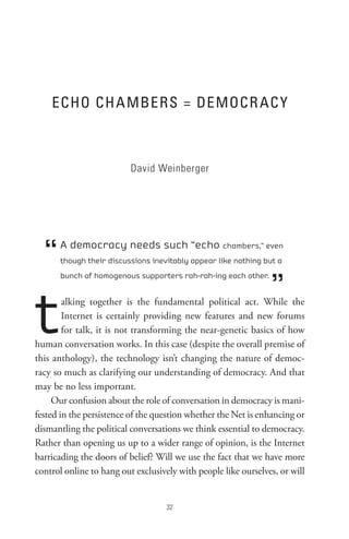 eCHo CH A MBeRs = DeMoCR AC Y



                          David Weinberger




  “   A democracy needs such “echo chambers,” even
      though their discussions inevitably appear like nothing but a



                                                                ”
      bunch of homogenous supporters rah-rah-ing each other.




t       alking together is the fundamental political act. While the
        Internet is certainly providing new features and new forums
        for talk, it is not transforming the near-genetic basics of how
human conversation works. In this case (despite the overall premise of
this anthology), the technology isn’t changing the nature of democ-
racy so much as clarifying our understanding of democracy. And that
may be no less important.
     Our confusion about the role of conversation in democracy is mani-
fested in the persistence of the question whether the Net is enhancing or
dismantling the political conversations we think essential to democracy.
Rather than opening us up to a wider range of opinion, is the Internet
barricading the doors of belief? Will we use the fact that we have more
control online to hang out exclusively with people like ourselves, or will


                                    
 