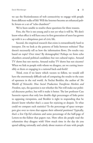 David Weinberger                                                   n    


we use the frictionlessness of web connectivity to engage with people
from different walks of life? Will the Internet become an enhanced pub-
lic forum or a set of “echo chambers?”
     We’ve been unable to resolve these questions for three reasons.
     First, the Net is too young and is not yet what it will be. We don’t
know what effect it will have once its first generation of users has grown
up with it as a ubiquitous part of civic life.
     Second, the empirical research that exists is extraordinarily hard to
interpret. Do we look at the patterns of links between websites? That
doesn’t necessarily tell us how the information flows. Do results vary
based on topic? Over time? By demographic? Perhaps we form echo
chambers around political candidates but not cultural topics. Around
TV shows but not movies. Around reality TV shows but not sitcoms?
When we link to people with whom we disagree, are we cursing insen-
sibly at them or engaging in a rational back-and-forth?
     Third, even if we knew which vectors to follow, we would still
have the enormously difficult task of comparing the results to the state
of openness in the real world. As Yochai Benkler, the author of The
Wealth of Networks: How Social Production Transforms Markets and
Freedom, says, the question is not whether the Net will make our politi-
cal discourse perfect, but will it make it better. The law professor Cass
Sunstein reports that only low double digit percentages of links point
to opposing viewpoints, and Benkler is right in responding that he
doesn’t know whether that’s a cause for rejoicing or despair. To what
could we compare such statistics? To the percentage of space newspa-
pers give over to views that oppose their editorial positions? Typically,
that’s a few Op-Ed columns and some percentage of the half-page of
Letters-to-the-Editor that papers run. How often do people read the
columnists they disagree with? How much time in the day do you
spend talking rationally and calmly about matters of state with people
 