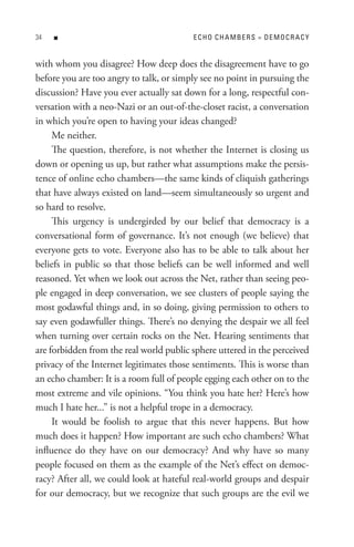 n                                   eCHo CHA MBeRs = DeMoCR ACY


with whom you disagree? How deep does the disagreement have to go
before you are too angry to talk, or simply see no point in pursuing the
discussion? Have you ever actually sat down for a long, respectful con-
versation with a neo-Nazi or an out-of-the-closet racist, a conversation
in which you’re open to having your ideas changed?
     Me neither.
     The question, therefore, is not whether the Internet is closing us
down or opening us up, but rather what assumptions make the persis-
tence of online echo chambers—the same kinds of cliquish gatherings
that have always existed on land—seem simultaneously so urgent and
so hard to resolve.
     This urgency is undergirded by our belief that democracy is a
conversational form of governance. It’s not enough (we believe) that
everyone gets to vote. Everyone also has to be able to talk about her
beliefs in public so that those beliefs can be well informed and well
reasoned. Yet when we look out across the Net, rather than seeing peo-
ple engaged in deep conversation, we see clusters of people saying the
most godawful things and, in so doing, giving permission to others to
say even godawfuller things. There’s no denying the despair we all feel
when turning over certain rocks on the Net. Hearing sentiments that
are forbidden from the real world public sphere uttered in the perceived
privacy of the Internet legitimates those sentiments. This is worse than
an echo chamber: It is a room full of people egging each other on to the
most extreme and vile opinions. “You think you hate her? Here’s how
much I hate her...” is not a helpful trope in a democracy.
     It would be foolish to argue that this never happens. But how
much does it happen? How important are such echo chambers? What
influence do they have on our democracy? And why have so many
people focused on them as the example of the Net’s effect on democ-
racy? After all, we could look at hateful real-world groups and despair
for our democracy, but we recognize that such groups are the evil we
 