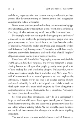 n                                     eCHo CHA MBeRs = DeMoCR ACY


and the way to get attention is to be more outrageous than the previous
person. That dynamic is missing on the smaller sites that, in aggregate,
constitute the bulk of web traffic.
     Nevertheless, our focus on echo chambers, our notion that they typ-
ify Net dialogue, and our taking them at their worst, tell us something:
Our image of what a democracy should sound like is misconceived.
     For example, while we can map the links going into and out of
a site, and we can analyze the political positions of people who write
posts or comment on them, there is little actual data about the readers
of these sites. Perhaps the readers are diverse, even though the writers
and linkers are fairly homogeneous. Perhaps data would show that in
fact we’ve achieved the democratic ideal on the Web after all: People of
all persuasions are reading sites of every persuasion.
     Pretty lame, eh? Sounds like I’m grasping at straws to defend the
Net? I agree. In fact, that’s my point. The previous paragraph is uncon-
vincing because we all agree that people generally don’t spend a lot
of time reading that with which they disagree. We know that, on- or
offline conversation simply doesn’t work that way. Never did. Never
will. Conversation finds an area of agreement and then explores the
differences. It hardly ever in our lives is an isolated exercise of pure,
unfettered rationality in which we suspend core beliefs in order to
think again about what those beliefs ought to be. Even taking that as
an ideal requires a picture of rationality that is unrealistic. Pure reason
is a better corrective than architect.
     So, what good does conversation really do in a democracy? It
helps us work out differences based upon shared ground. Conversa-
tions shape our existing ideas and occasionally generate new ideas that
are in line with our existing beliefs. We can probably count the times
on one hand that conversation changes our minds about anything
important.
     That doesn’t mean conversation is irrelevant or trivial. Even when
 
