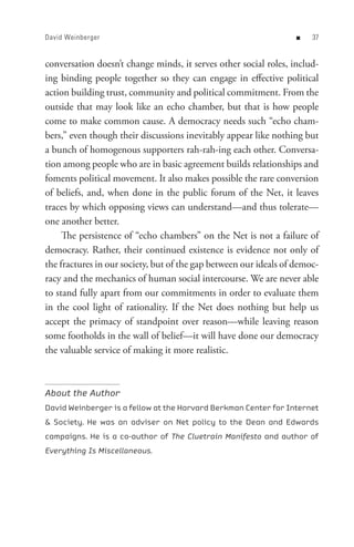 David Weinberger                                                   n   


conversation doesn’t change minds, it serves other social roles, includ-
ing binding people together so they can engage in effective political
action building trust, community and political commitment. From the
outside that may look like an echo chamber, but that is how people
come to make common cause. A democracy needs such “echo cham-
bers,” even though their discussions inevitably appear like nothing but
a bunch of homogenous supporters rah-rah-ing each other. Conversa-
tion among people who are in basic agreement builds relationships and
foments political movement. It also makes possible the rare conversion
of beliefs, and, when done in the public forum of the Net, it leaves
traces by which opposing views can understand—and thus tolerate—
one another better.
     The persistence of “echo chambers” on the Net is not a failure of
democracy. Rather, their continued existence is evidence not only of
the fractures in our society, but of the gap between our ideals of democ-
racy and the mechanics of human social intercourse. We are never able
to stand fully apart from our commitments in order to evaluate them
in the cool light of rationality. If the Net does nothing but help us
accept the primacy of standpoint over reason—while leaving reason
some footholds in the wall of belief—it will have done our democracy
the valuable service of making it more realistic.



About the Author
David Weinberger is a fellow at the Harvard Berkman Center for Internet
 Society. He was an adviser on Net policy to the Dean and Edwards
campaigns. He is a co-author of The Cluetrain Manifesto and author of
Everything Is Miscellaneous.
 
