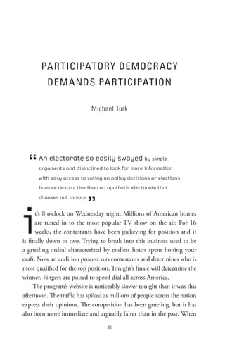 PA R t ICIPAtoR Y DeMoCR AC Y
          DeM A nDs PA R t ICIPAt Ion

                             Michael Turk




  “   An electorate so easily swayed by simple
      arguments and disinclined to look for more information
      with easy access to voting on policy decisions or elections
      is more destructive than an apathetic electorate that



                             ”
      chooses not to vote.




i     t’s 8 o’clock on Wednesday night. Millions of American homes
      are tuned in to the most popular TV show on the air. For 16
      weeks, the contestants have been jockeying for position and it
is finally down to two. Trying to break into this business used to be
a grueling ordeal characterized by endless hours spent honing your
craft. Now an audition process vets contestants and determines who is
most qualified for the top position. Tonight’s finale will determine the
winner. Fingers are poised to speed dial all across America.
     The program’s website is noticeably slower tonight than it was this
afternoon. The traffic has spiked as millions of people across the nation
express their opinions. The competition has been grueling, but it has
also been more immediate and arguably fairer than in the past. When

                                   8
 
