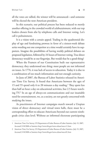 Michael Turk                                                                          n     


all the votes are tallied, the winner will be announced—and someone
will be elected the next American president.
     In this scenario, our political process has been reduced to merely
another offering in the crowded world of celebutainment, with our top
leaders chosen from afar by telephone calls and Internet voting. Let’s
call it politainment.
     It is a vision with a certain appeal. Trading in the quadrennial dis-
play of ego and fundraising prowess in favor of a sixteen-week debate
series weeding out one competitor at a time would certainly have its sup-
porters. Imagine the possibilities of having weekly political debates on
proposed legislation, followed by 24 hours of Internet voting. True direct
democracy would be at our fingertips. But would that be a good thing?
     When the Framers of our Constitution built our representative
democracy, they understood one thing: most people are not informed
on issues. In 1776, it was lack of access to education. Today it is due to
a combination of too much information and not enough curiosity.
     In June of 2007, the Bureau of Labor Statistics released its Ameri-
can Time Use Survey. It found that Americans between the ages of
15 and 55 spend only 6 to 20 minutes a day reading.1 They spent less
than half an hour a day on educational activities, but 2.5 hours watch-
ing TV.2 In an age of always-on communications and our insatiable
need for entertainment, we, as a society, are not greatly concerned with
studying the issues.
     As practitioners of Internet campaigns march toward a Utopian
vision of direct democracy and virtual town halls, there must be a
corresponding effort to educate Americans beyond our current ninth-
grade civics class level. Without an informed electorate participating

1 American Time Use Survey, US Department of Labor Bureau of Labor Statistics. July 19, 2007,
   Accessed 3/18/2008 at Statistics http://www.bls.gov/news.release/atus.t11.htm
2 American Time Use Survey, US Department of Labor Bureau of Labor Statistics. July 19, 2007,
   Accessed 3/18/2008 at Statistics http://www.bls.gov/news.release/atus.t01.htm
 