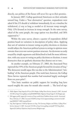 0      n                  PA R t I C IPAt o R Y D e M o C R A C Y D e M A n D s PA R t I C IPAt I o n


directly, our politics of the future will never live up to their promise.
    In January 2007, Gallup questioned Americans on their attitudes
toward Iraq. Under a “four alternatives” question, respondents were
asked if the US should a) withdraw immediately, b) set a timeline for
withdrawal, c) stay as long as needed or d) increase troop strength.
Only 12% favored an increase in troop strength. In the same survey,
asked of the same people, the surge option was described, and 36%
supported it.3
    Within the same survey, almost a quarter of respondents shifted
position based on variations in descriptions of policy ideas. Applying
that sort of variation to instant voting on policy decisions or elections
would subject the American political system to swings in opinion more
extreme than even our current partisan structure. An electorate so easily
swayed by simple arguments and disinclined to look for more informa-
tion, with easy access to voting on policy decisions or elections, is more
destructive than an apathetic electorate that chooses not to vote.
    As another example, on February 27, 2003, the Associated Press
reported that 59% of the American people favored the invasion of Iraq.4
War detractors would argue this was due to the Administration’s “mis-
leading” of the American people. One week later, however, the Gallup
News Service reported that number had remained largely unchanged
from ten years prior5:
    “Our basic numbers on public support for invading Iraq have
stayed roughly the same for month after month … The level of sup-

3 Public Opposes Troop Surge by 61% to 36% Margin, Gallup News Service, January 9, 2007. Accessed
     3/21/08 at http://www.gallup.com/poll/26080/Public-Opposes-Troop-Surge-61-36-Margin.aspx
4 Poll suggests public support for invasion of Iraq would drop if Saddam destroys missiles. Associated
     Press, February 27, 2003. Accessed 3/30/08 at http://www.signonsandiego.com/news/world/
     iraq/20030227-2009-iraq-poll.html
5 Iraq, Bush Approval, Celebrity Opinions on Iraq, The Economy, Religion and Politics, Gallup News
     Service, January 9, 2007. Accessed 3/21/08 at http://www.gallup.com/poll/7927/Iraq-Bush-
     Approval-Celebrity-Opinions-Iraq-Economy-Religion.aspx
 
