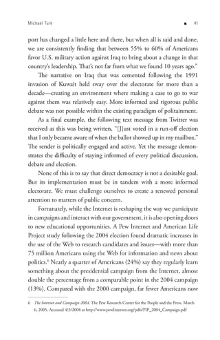 Michael Turk                                                                           n    


port has changed a little here and there, but when all is said and done,
we are consistently finding that between 55% to 60% of Americans
favor U.S. military action against Iraq to bring about a change in that
country’s leadership. That’s not far from what we found 10 years ago.”
     The narrative on Iraq that was cemented following the 1991
invasion of Kuwait held sway over the electorate for more than a
decade—creating an environment where making a case to go to war
against them was relatively easy. More informed and rigorous public
debate was not possible within the existing paradigm of politainment.
     As a final example, the following text message from Twitter was
received as this was being written, “[J]ust voted in a run-off election
that I only became aware of when the ballot showed up in my mailbox.”
The sender is politically engaged and active. Yet the message demon-
strates the difficulty of staying informed of every political discussion,
debate and election.
     None of this is to say that direct democracy is not a desirable goal.
But its implementation must be in tandem with a more informed
electorate. We must challenge ourselves to create a renewed personal
attention to matters of public concern.
     Fortunately, while the Internet is reshaping the way we participate
in campaigns and interact with our government, it is also opening doors
to new educational opportunities. A Pew Internet and American Life
Project study following the 2004 election found dramatic increases in
the use of the Web to research candidates and issues—with more than
75 million Americans using the Web for information and news about
politics.6 Nearly a quarter of Americans (24%) say they regularly learn
something about the presidential campaign from the Internet, almost
double the percentage from a comparable point in the 2004 campaign
(13%). Compared with the 2000 campaign, far fewer Americans now

6 The Internet and Campaign 2004. The Pew Research Center for the People and the Press. March
   6, 2005. Accessed 4/3/2008 at http://www.pewInternet.org/pdfs/PIP_2004_Campaign.pdf
 