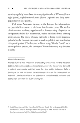 n                  PA R t I C IPAt o R Y D e M o C R A C Y D e M A n D s PA R t I C IPAt I o n


say they regularly learn about the campaign from local TV news (down
eight points), nightly network news (down 13 points) and daily news-
papers (down nine points).7
     With more Americans turning to the Internet for information,
the potential for a new era of citizen involvement exists. The wealth
of information available, together with a diverse variety of opinion to
interpret and frame that information, creates a rich and fertile learning
environment. The power of social networks to bring people together,
paired with the Internet, can create a modern political state that invites
civic participation. If the Internet is able to bring “We the People” back
to our political process, the concept of direct democracy may become
a reality.



About the Author
Michael Turk is Vice President of Industry Grassroots for the National
Cable  Telecommunications Association, where he is working to build
a robust grassroots activist base for the cable industry. Before
joining NCTA, Turk served as the eCampaign Director for the Republican
National Committee. Prior to his position at the Committee, Turk was the
eCampaign Director for Bush-Cheney ‘04.




7 Social Networking and Online Videos Take Off: Internet’s Broader Role in Campaign 2008. The
     Pew Research Center for the People and the Press. January 11, 2008. Accessed 4/3/2008 at
     http://pewInternet.org/pdfs/Pew_MediaSources_jan08.pdf
 