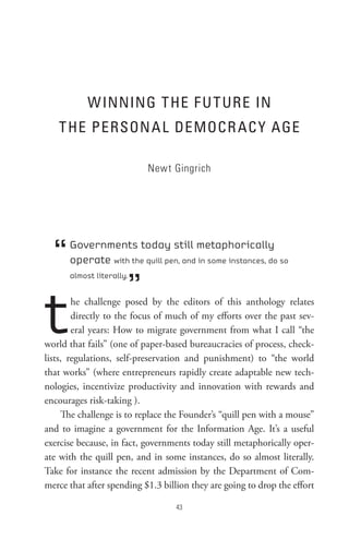 W InnInG t He F U t URe In
   t He PeRson A L DeMoCR AC Y AGe

                           Newt Gingrich




  “   Governments today still metaphorically
      operate with the quill pen, and in some instances, do so


                      ”
      almost literally.




t       he challenge posed by the editors of this anthology relates
        directly to the focus of much of my efforts over the past sev-
        eral years: How to migrate government from what I call “the
world that fails” (one of paper-based bureaucracies of process, check-
lists, regulations, self-preservation and punishment) to “the world
that works” (where entrepreneurs rapidly create adaptable new tech-
nologies, incentivize productivity and innovation with rewards and
encourages risk-taking ).
     The challenge is to replace the Founder’s “quill pen with a mouse”
and to imagine a government for the Information Age. It’s a useful
exercise because, in fact, governments today still metaphorically oper-
ate with the quill pen, and in some instances, do so almost literally.
Take for instance the recent admission by the Department of Com-
merce that after spending $1.3 billion they are going to drop the effort

                                   
 
