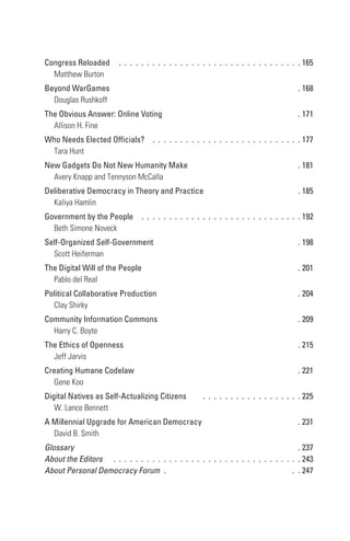 Congress Reloaded                  .  .  .  .  .  .  .  .  .  .  .  .  .  .  .  .  .  .  .  .  .  .  .  .  .  .  .  .  .  .  .  .  . 165
  Matthew Burton
Beyond WarGames                                                                                                                  . 168
  Douglas Rushkoff
the obvious Answer: online Voting                                                                                                . 171
  Allison H. Fine
Who needs elected officials?  .  .  .  .  .  .  .  .  .  .  .  .  .  .  .  .  .  .  .  .  .  .  .  .  .  .  . 177
 Tara Hunt
new Gadgets Do not new Humanity Make                                                                                             . 181
  Avery Knapp and Tennyson McCalla
Deliberative Democracy in theory and Practice                                                                                    . 185
  Kaliya Hamlin
Government by the People  .  .  .  .  .  .  .  .  .  .  .  .  .  .  .  .  .  .  .  .  .  .  .  .  .  .  .  .  . 192
  Beth Simone Noveck
self-organized self-Government                                                                                                   . 198
  Scott Heiferman
the Digital Will of the People                                                                                                   . 201
  Pablo del Real
Political Collaborative Production                                                                                               . 204
  Clay Shirky
Community Information Commons                                                                                                    . 209
  Harry C. Boyte
the ethics of openness                                                                                                           . 215
  Jeff Jarvis
Creating Humane Codelaw                                                                                                          . 221
  Gene Koo
Digital natives as self-Actualizing Citizens                                   .  .  .  .  .  .  .  .  .  .  .  .  .  .  .  .  .  . 225
   W. Lance Bennett
A Millennial Upgrade for American Democracy                                                                                      . 231
  David B. Smith
Glossary                                                                                                              . 237
About the Editors  .  .  .  .  .  .  .  .  .  .  .  .  .  .  .  .  .  .  .  .  .  .  .  .  .  .  .  .  .  .  .  .  .  . 243
About Personal Democracy Forum  .                                                                                  .  . 247
 