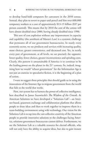 n           W In nIn G t H e F U t U R e In t H e P e R s o n A L D e M o C R A C Y A Ge


to develop hand-held computers for canvassers in the 2010 census.
Instead, they plan to revert to paper-and-pencil and hire over 600,000
temporary workers at a cost of approximately $13-15 billion ($37 per
person counted). This means that by 2010 the cost of the census will
have almost doubled since 2000, having already doubled since 1990.
     This sort of cost explosion without any improvement in capacity
and capability (the antithesis of Moore’s Law) is a systemic challenge
that permeates all of our government bureaucracies. In nearly every
economic sector, we see products and services with increasing quality,
more choices, greater convenience, and decreased cost. Yet, in nearly
every part of government, at all levels, we see precisely the opposite:
lower quality, fewer choices, greater inconvenience and spiraling costs.
Clearly, this pattern is unsustainable if America is to continue to be
the leading power on the planet in the 21st century. So, indeed, imag-
ining how we would “reboot government” for the Information Age is
not just an exercise in speculative fiction, it is the beginning of a plan
of action.
     I want to suggest three principles that should guide us in using the
innovations of the Internet Age to migrate government from the world
that fails to the world that works.
     First, our system has to harness the power of collective intelligence,
best described in James Surowiecki’s The Wisdom of the Crowds. At
American Solutions we have developed a “Solutions Lab”—an Inter-
net-based, grassroots exchange and collaboration platform that allows
people to share ideas and then to work together to improve them in a
team-building environment using wiki technology. Our vision for the
Solutions Lab is to tap into the vast collective creativity of the American
people to provide innovative solutions to the challenges facing Amer-
ica, solutions government bureaucrats cannot deliver. Furthermore, we
see the Solutions Lab as a valuable resource for elected officials, who
will not only have the ability to acquire ideas, but also to gain instant
 