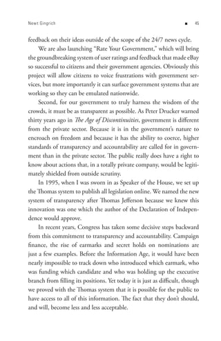 New t Gingrich                                                       n    


feedback on their ideas outside of the scope of the 24/7 news cycle.
     We are also launching “Rate Your Government,” which will bring
the groundbreaking system of user ratings and feedback that made eBay
so successful to citizens and their government agencies. Obviously this
project will allow citizens to voice frustrations with government ser-
vices, but more importantly it can surface government systems that are
working so they can be emulated nationwide.
     Second, for our government to truly harness the wisdom of the
crowds, it must be as transparent as possible. As Peter Drucker warned
thirty years ago in The Age of Discontinuities, government is different
from the private sector. Because it is in the government’s nature to
encroach on freedom and because it has the ability to coerce, higher
standards of transparency and accountability are called for in govern-
ment than in the private sector. The public really does have a right to
know about actions that, in a totally private company, would be legiti-
mately shielded from outside scrutiny.
     In 1995, when I was sworn in as Speaker of the House, we set up
the Thomas system to publish all legislation online. We named the new
system of transparency after Thomas Jefferson because we knew this
innovation was one which the author of the Declaration of Indepen-
dence would approve.
     In recent years, Congress has taken some decisive steps backward
from this commitment to transparency and accountability. Campaign
finance, the rise of earmarks and secret holds on nominations are
just a few examples. Before the Information Age, it would have been
nearly impossible to track down who introduced which earmark, who
was funding which candidate and who was holding up the executive
branch from filling its positions. Yet today it is just as difficult, though
we proved with the Thomas system that it is possible for the public to
have access to all of this information. The fact that they don’t should,
and will, become less and less acceptable.
 