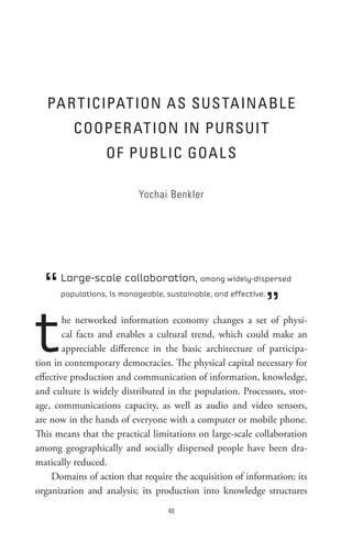PA R t ICIPAt Ion As sUs tA In A BL e
          CooPeR At Ion In PURsUI t
                  oF PUBL IC GoA L s

                           Yochai Benkler




  “   Large-scale collaboration, among widely-dispersed


                                                                ”
      populations, is manageable, sustainable, and effective.




t       he networked information economy changes a set of physi-
        cal facts and enables a cultural trend, which could make an
        appreciable difference in the basic architecture of participa-
tion in contemporary democracies. The physical capital necessary for
effective production and communication of information, knowledge,
and culture is widely distributed in the population. Processors, stor-
age, communications capacity, as well as audio and video sensors,
are now in the hands of everyone with a computer or mobile phone.
This means that the practical limitations on large-scale collaboration
among geographically and socially dispersed people have been dra-
matically reduced.
     Domains of action that require the acquisition of information; its
organization and analysis; its production into knowledge structures
                                  8
 