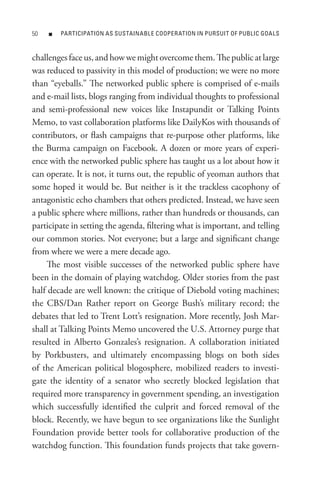 0   n   PARtICIPAtIon As sUstAInABLe CooPeRAtIon In PURsUIt oF PUBLIC GoALs



challenges face us, and how we might overcome them. The public at large
was reduced to passivity in this model of production; we were no more
than “eyeballs.” The networked public sphere is comprised of e-mails
and e-mail lists, blogs ranging from individual thoughts to professional
and semi-professional new voices like Instapundit or Talking Points
Memo, to vast collaboration platforms like DailyKos with thousands of
contributors, or flash campaigns that re-purpose other platforms, like
the Burma campaign on Facebook. A dozen or more years of experi-
ence with the networked public sphere has taught us a lot about how it
can operate. It is not, it turns out, the republic of yeoman authors that
some hoped it would be. But neither is it the trackless cacophony of
antagonistic echo chambers that others predicted. Instead, we have seen
a public sphere where millions, rather than hundreds or thousands, can
participate in setting the agenda, filtering what is important, and telling
our common stories. Not everyone; but a large and significant change
from where we were a mere decade ago.
    The most visible successes of the networked public sphere have
been in the domain of playing watchdog. Older stories from the past
half decade are well known: the critique of Diebold voting machines;
the CBS/Dan Rather report on George Bush’s military record; the
debates that led to Trent Lott’s resignation. More recently, Josh Mar-
shall at Talking Points Memo uncovered the U.S. Attorney purge that
resulted in Alberto Gonzales’s resignation. A collaboration initiated
by Porkbusters, and ultimately encompassing blogs on both sides
of the American political blogosphere, mobilized readers to investi-
gate the identity of a senator who secretly blocked legislation that
required more transparency in government spending, an investigation
which successfully identified the culprit and forced removal of the
block. Recently, we have begun to see organizations like the Sunlight
Foundation provide better tools for collaborative production of the
watchdog function. This foundation funds projects that take govern-
 