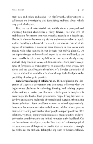 Yochai Benkler                                                     n    


ment data and collate and render it in platforms that allow citizens to
collaborate on investigating and identifying problems about which
they particularly care.
     Both the rise of networked debate and the rise of a peer-produced
watchdog function characterize a vastly different role and level of
mobilization for citizens than was typical as recently as a decade ago.
The social distance between any citizen and someone who can speak
and be heard by a substantial community has shrunk. Instead of six
degrees of separation, it is now no more than one or two. As we walk
around with video cameras in our pockets (our mobile phones), we
can capture images and sounds and expect to be seen and heard, as we
never could before. As these capabilities increase, we are already seeing,
and will likely continue to see, a shift in attitude—from passive accep-
tance of forces greater than ourselves, to a sense that what we see, care
about, and say could become the subject of a broader community of
concern and action. And this attitudinal change is the linchpin to the
possibility of a change in practice.
     New forms of engaged collaboration. The next phase in the inte-
gration of large-scale cooperation into democracy will come when we
begin to use platforms for collecting, filtering, and refining propos-
als for action and active contributions. It is simplest to imagine this
occurring at the level of local government. People living their day-to-
day lives encounter a multitude of obstacles and overcome them using
diverse solutions. Some problems cannot be solved systematically.
Some can, but require attention and effort unavailable to local govern-
ments. Developing systems that allow people to report problems, offer
solutions, vet them, compare solutions across municipalities, and pro-
pose action could overcome the limited resources at the local level. On
the free-software model, everyone is a beta tester of their own physical
environment, and all bugs can be fixed in that environment if enough
people look at the problem. Taking this approach to the national level,
 