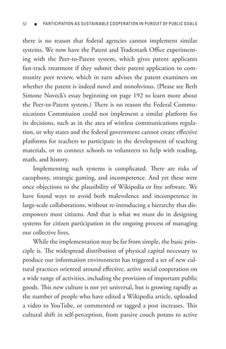 n   PARtICIPAtIon As sUstAInABLe CooPeRAtIon In PURsUIt oF PUBLIC GoALs



there is no reason that federal agencies cannot implement similar
systems. We now have the Patent and Trademark Office experiment-
ing with the Peer-to-Patent system, which gives patent applicants
fast-track treatment if they submit their patent application to com-
munity peer review, which in turn advises the patent examiners on
whether the patent is indeed novel and nonobvious. (Please see Beth
Simone Noveck’s essay beginning on page 192 to learn more about
the Peer-to-Patent system.) There is no reason the Federal Commu-
nications Commission could not implement a similar platform for
its decisions, such as in the area of wireless communications regula-
tion, or why states and the federal government cannot create effective
platforms for teachers to participate in the development of teaching
materials, or to connect schools to volunteers to help with reading,
math, and history.
     Implementing such systems is complicated. There are risks of
cacophony, strategic gaming, and incompetence. And yet these were
once objections to the plausibility of Wikipedia or free software. We
have found ways to avoid both malevolence and incompetence in
large-scale collaborations, without re-introducing a hierarchy that dis-
empowers most citizens. And that is what we must do in designing
systems for citizen participation in the ongoing process of managing
our collective lives.
     While the implementation may be far from simple, the basic prin-
ciple is. The widespread distribution of physical capital necessary to
produce our information environment has triggered a set of new cul-
tural practices oriented around effective, active social cooperation on
a wide range of activities, including the provision of important public
goods. This new culture is not yet universal, but is growing rapidly as
the number of people who have edited a Wikipedia article, uploaded
a video to YouTube, or commented or tagged a post increases. This
cultural shift in self-perception, from passive couch potato to active
 
