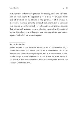 Yochai Benkler                                                    n   


participant in collaborative practices for making one’s own informa-
tion universe, opens the opportunity for a more robust, sustainable
level of involvement by citizens in the governance of their society.
It allows us to move from the minimal implementation of universal
participation as the formal right of suffrage, to constructing platforms
that will actually engage people in effective, sustainable efforts aimed
toward identifying our differences and commonalities, and acting
together to further our common good.



About the Author
Yochai Benkler is the Berkman Professor of Entrepreneurial Legal
Studies at Harvard, and faculty co-director of the Berkman Center for
Internet and Society. Before joining the faculty at Harvard Law School,
he was Joseph M. Field ‘55 Professor of Law at Yale. He is the author of
The Wealth of Networks: How Social Production Transforms Markets and
Freedom (Yale Press 2006).
 