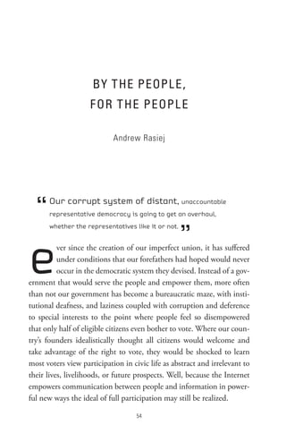 BY tHe PeoPL e,
                    F oR t He PeoPL e

                            Andrew Rasiej




  “   Our corrupt system of distant, unaccountable
      representative democracy is going to get an overhaul,



                                                    ”
      whether the representatives like it or not.




e         ver since the creation of our imperfect union, it has suffered
          under conditions that our forefathers had hoped would never
          occur in the democratic system they devised. Instead of a gov-
ernment that would serve the people and empower them, more often
than not our government has become a bureaucratic maze, with insti-
tutional deafness, and laziness coupled with corruption and deference
to special interests to the point where people feel so disempowered
that only half of eligible citizens even bother to vote. Where our coun-
try’s founders idealistically thought all citizens would welcome and
take advantage of the right to vote, they would be shocked to learn
most voters view participation in civic life as abstract and irrelevant to
their lives, livelihoods, or future prospects. Well, because the Internet
empowers communication between people and information in power-
ful new ways the ideal of full participation may still be realized.

                                    
 
