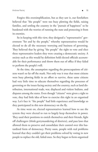 Andrew Rasiej                                                      n   


     Forgive this oversimplification, but as they saw it, our forefathers
believed that “the people” were too busy plowing the fields, raising
families, and settling the country in the “pursuit of happiness” to be
burdened with the worries of running the state and protecting it from
its enemies.
     So in keeping with this view, they designed a “representative” gov-
ernment “for and by the people,” whereby representatives would be
elected to do all the necessary worrying and business of governing.
They believed that by giving “the people” the right to vote and elect
these representative leaders they were creating a democratic society. A
society such as this would by definition hold elected officials account-
able for their performance and throw them out of office if they failed
to perform the people’s will.
     At the time, the assumption regarding the preoccupations of citi-
zens wasn’t so far off the mark. Not only was it true that most citizens
were busy plowing fields in an effort to survive, these same citizens
had very little time to educate themselves regarding the processes of
governing or the issues facing society and the country, such as land dis-
tribution, international trade, war, displaced and violent Indians, and
disputes among the states. Even though “citizens” were given a right to
vote, they had little idea of how to exercise this right in an organized
way. Let’s face it: “the people” had little experience and knowledge so
they participated in this new democracy on the fly.
     As time went on, elected representatives learned how to use the
system they were elected to run to largely keep themselves in power.
They used their positions to enrich themselves and their friends, fight
off challengers (think gerrymandering of districts), and pass laws that
allowed them to preserve and consolidate their control over this bas-
tardized form of democracy. Pretty soon, people with real problems
learned that they couldn’t get their problems solved by voting in new
people to replace the old, failed ones. So they began to form organized
 
