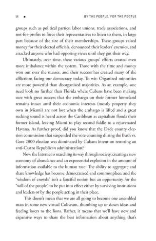 n                                    B Y t H e P e oP L e , F o R t H e P e oP L e


groups such as political parties, labor unions, trade associations, and
not-for-profits to force their representatives to listen to them, in large
part because of the size of their memberships. These groups raised
money for their elected officials, denounced their leaders’ enemies, and
attacked anyone who had opposing views until they got their way.
     Ultimately, over time, these various groups’ efforts created even
more imbalance within the system. Those with the time and money
won out over the masses, and their success has created many of the
afflictions facing our democracy today. To wit: Organized minorities
are more powerful than disorganized majorities. As an example, one
need look no further than Florida where Cubans have been making
sure with great success that the embargo on their former homeland
remains intact until their economic interests (mostly property they
own in Miami) are not lost when the embargo is lifted and a great
sucking sound is heard across the Caribbean as capitalism floods their
former island, leaving Miami to play second fiddle to a rejuvenated
Havana. As further proof, did you know that the Dade county elec-
tion commission that suspended the vote counting during the Bush vs.
Gore 2000 election was dominated by Cubans intent on restoring an
anti-Castro Republican administration?
     Now the Internet is marching its way through society, creating a new
economy of abundance and an exponential explosion in the amount of
information available to the human race. The ability to aggregate and
share knowledge has become democratized and commonplace, and the
“wisdom of crowds” isn’t a fanciful notion but an opportunity for the
“will of the people” to be put into effect either by surviving institutions
and leaders or by the people acting in their place.
      This doesn’t mean that we are all going to become one assembled
mass in some new virtual Coliseum, thumbing up or down ideas and
feeding losers to the lions. Rather, it means that we’ll have new and
expansive ways to share the best information about anything that’s
 