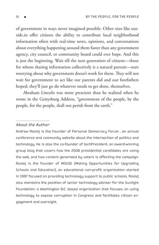 8   n                                   B Y t H e P e oP L e , F o R t H e P e oP L e


of government in ways never imagined possible. Other sites like out-
side.in offer citizens the ability to contribute local neighborhood
information often with real-time news, opinions, and conversations
about everything happening around them faster than any government
agency, city council, or community board could ever hope. And this
is just the beginning. Wait till the next generation of citizens—those
for whom sharing information collectively is a natural pursuit—start
worrying about why government doesn’t work for them. They will not
wait for government to act like our parents did and our forefathers
hoped; they’ll just go do whatever needs to get done, themselves.
     Abraham Lincoln was more prescient than he realized when he
wrote in the Gettysburg Address, “government of the people, by the
people, for the people, shall not perish from the earth.”



About the Author
Andrew Rasiej is the Founder of Personal Democracy Forum , an annual
conference and community website about the intersection of politics and
technology. He is also the co-founder of techPresident, an award-winning
group blog that covers how the 2008 presidential candidates are using
the web, and how content generated by voters is affecting the campaign.
Rasiej is the founder of MOUSE (Making Opportunities for Upgrading
Schools and Education), an educational non-profit organization started
in 1997 focused on providing technology support to public schools. Rasiej
also maintains the position of senior technology adviser for the Sunlight
Foundation, a Washington D.C. based organization that focuses on using
technology to expose corruption in Congress and facilitates citizen en-
gagement and oversight.
 