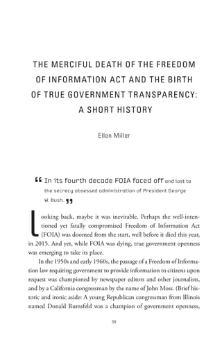 t He MeRCIF UL De At H oF t He F ReeDoM
   oF InF oRM At Ion AC t A nD t He BIR t H
 oF t RUe GoV eRnMen t t R A nsPA RenC Y:
                     A sHoR t HIs toR Y

                            Ellen Miller




  “   In its fourth decade FOIA faced off and lost to
      the secrecy obsessed administration of President George



                 ”
      W. Bush.




l     ooking back, maybe it was inevitable. Perhaps the well-inten-
      tioned yet fatally compromised Freedom of Information Act
      (FOIA) was doomed from the start, well before it died this year,
in 2015. And yet, while FOIA was dying, true government openness
was emerging to take its place.
     In the 1950s and early 1960s, the passage of a Freedom of Informa-
tion law requiring government to provide information to citizens upon
request was championed by newspaper editors and other journalists,
and by a California congressman by the name of John Moss. (Brief his-
toric and ironic aside: A young Republican congressman from Illinois
named Donald Rumsfeld was a champion of government openness,

                                  
 