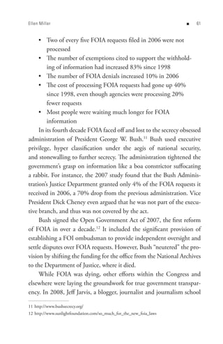 Ellen Miller                                                         n   


     • Two of every five FOIA requests filed in 2006 were not
         processed
     • The number of exemptions cited to support the withhold-
         ing of information had increased 83% since 1998
     • The number of FOIA denials increased 10% in 2006
     • The cost of processing FOIA requests had gone up 40%
         since 1998, even though agencies were processing 20%
         fewer requests
     • Most people were waiting much longer for FOIA
         information
     In its fourth decade FOIA faced off and lost to the secrecy obsessed
administration of President George W. Bush.11 Bush used executive
privilege, hyper classification under the aegis of national security,
and stonewalling to further secrecy. The administration tightened the
government’s grasp on information like a boa constrictor suffocating
a rabbit. For instance, the 2007 study found that the Bush Adminis-
tration’s Justice Department granted only 4% of the FOIA requests it
received in 2006, a 70% drop from the previous administration. Vice
President Dick Cheney even argued that he was not part of the execu-
tive branch, and thus was not covered by the act.
     Bush signed the Open Government Act of 2007, the first reform
of FOIA in over a decade.12 It included the significant provision of
establishing a FOI ombudsman to provide independent oversight and
settle disputes over FOIA requests. However, Bush “neutered” the pro-
vision by shifting the funding for the office from the National Archives
to the Department of Justice, where it died.
     While FOIA was dying, other efforts within the Congress and
elsewhere were laying the groundwork for true government transpar-
ency. In 2008, Jeff Jarvis, a blogger, journalist and journalism school

11 http://www.bushsecrecy.org/
12 http://www.sunlightfoundation.com/so_much_for_the_new_foia_laws
 