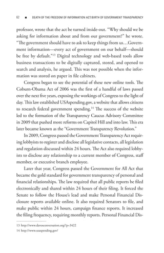 n    DeAtH oF tHe FReeDoM oF InFoRMAtIon ACt/BIRtH oF GoVeRnMent tRAnsPARenCY



professor, wrote that the act be turned inside-out. “Why should we be
asking for information about and from our government?” he wrote.
“The government should have to ask to keep things from us…Govern-
ment information—every act of government on our behalf—should
be free by default.”13 Digital technology and web-based tools allow
business transactions to be digitally captured, stored, and opened to
search and analysis, he argued. This was not possible when the infor-
mation was stored on paper in file cabinets.
     Congress began to see the potential of these new online tools. The
Coburn-Obama Act of 2006 was the first of a handful of laws passed
over the next five years, exposing the workings of Congress to the light of
day. This law established USAspending.gov, a website that allows citizens
to research federal government spending.14 The success of the website
led to the formation of the Transparency Caucus Advisory Committee
in 2009 that pushed more reforms on Capitol Hill and into law. This era
later became known as the “Government Transparency Revolution.”
     In 2009, Congress passed the Government Transparency Act requir-
ing lobbyists to register and disclose all legislative contacts, all legislation
and regulation discussed within 24 hours. The Act also required lobby-
ists to disclose any relationship to a current member of Congress, staff
member, or executive branch employee.
     Later that year, Congress passed the Government for All Act that
became the gold standard for government transparency of personal and
financial relationships. The law required that all public reports be filed
electronically and shared within 24 hours of their filing. It forced the
Senate to follow the House’s lead and make Personal Financial Dis-
closure reports available online. It also required Senators to file, and
make public within 24 hours, campaign finance reports. It increased
the filing frequency, requiring monthly reports. Personal Financial Dis-

13 http://www.davosconversation.org/?p=3422
14 http://www.usaspending.gov/
 