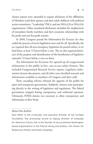 Ellen Miller                                                         n    


closure reports were amended to require disclosure of the affiliations
of Members (and their spouses and their adult children) with political
action committees, “Leadership” PACs, and any 501(c)(3) or 501(c)(4)
organizations. Other mandated disclosures included the employment
of immediate family members and their economic relationships with
for profit and not-for-profit entities.
     In 2010, Congress passed the Information for Everyoe Act that
ended the practice of secret legislation once and for all. Specifically, the
act required that all non-emergency legislation be posted online, in its
final form, at least 72 hours before a vote. The act also required disclo-
sure of the purpose and identification of the beneficiaries of legislative
earmarks 72 hours before a vote on them.
     The Information for Everyone Act opened up all congressional
information to the public in free, easy-to-use online formats. This
included Congressional Research Service reports, Legislative Infor-
mation System documents, and all other non-classified research and
information available to members of Congress and their staff.
     These cascading reforms whetted the appetite of the public for
open and transparent government. Suddenly, citizens were participat-
ing directly in the writing of legislation and regulations. The federal
government stopped fearing transparency and embraced openness.
Ultimately, FOIA’s demise was necessary to allow transparency and
information to flow freely.



About the Author
Ellen Miller is the co-founder and executive director of the Sunlight
Foundation. She previously served as deputy director of Campaign
for America’s Future. She is the founder of two prominent Washington-
based organizations in the field of money and politics—the Center for
Responsive Politics and Public Campaign.
 