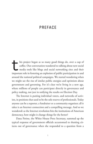 PReFACe




t        his project began as so many good things do, over a cup of
         coffee. Our conversation wandered to talking about new social
         media tools like blogs and social networking sites and their
important role in fostering an explosion of public participation in and
around the national political campaigns. We started wondering when
we might see the rise of similar public energies and optimism about
government and governing. For it’s clear we’re living in a new age,
where millions of people can participate directly in governance and
policy making, not just in ratifying the results on Election Day.
      The Internet is putting individual voters, and networks of activ-
ists, in positions that used to be the sole reserve of professionals. Today
anyone can be a reporter, a fundraiser or a community organizer; all it
takes is an Internet connection and a compelling message. And so we
wondered: as the Internet revolution hits the institutions of American
democracy, how might it change things for the better?
      Dana Perino, the White House Press Secretary, summed up the
typical response of government officials accustomed to shutting cit-
izens out of governance when she responded to a question from a


                                     
 