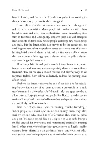 Richard C. Har wood                                                n   


have in leaders, and the dearth of catalytic organizations working for
the common good, not just for their own good.
     Some believe that the Internet can be a panacea, enabling us to
re-knit our communities. Many people with noble intentions have
launched new and ever more sophisticated social networking sites,
such as Facebook and Change.org. I believe these sites will emerge as
new seedbeds of democracy, where people can forge new relationships
and trust. But the Internet has also proven to be the perfect tool for
enabling society’s relentless push to create consumers out of citizens,
helping build a world where individuals are free agents, able to create
their own communities, aggregate their own news, amplify their own
voices—and go their own ways.
     How can public life and politics work if there is not an expressed
intent to see and hear one another, especially those who are different
from us? How can we create shared realities and discover ways to act
together? Indeed, how will we collectively address the pressing issues
of our times?
     I believe the Internet may yet be one of our best bets for rebuild-
ing the civic foundation of our communities. It can enable us to build
new “community knowledge hubs” that will help re-engage people and
allow them to forge pathways into public life. But to seize this oppor-
tunity will require that we embed in our sites and spaces an intentional
and decidedly public orientation.
     First, our efforts must focus on creating “public knowledge.”
When people talk about new online community hubs, they often
start by reciting exhaustive lists of information they want to gather
and post. The result sounds like a description of your junk drawer, a
stuffed catchall for everything and representing essentially nothing.
In still other areas we see single-issue groups serve up highly specific,
expert-driven information on particular issues, and countless advo-
cacy groups whose sole purpose is to advance their own cause and to
 