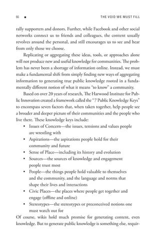 n                                          t H e V oI D W e M U s t F I L L


rally supporters and donors. Further, while Facebook and other social
networks connect us to friends and colleagues, the content usually
revolves around the personal, and still encourages us to see and hear
from only those we choose.
     Replicating or aggregating these ideas, tools, or approaches alone
will not produce new and useful knowledge for communities. The prob-
lem has never been a shortage of information online. Instead, we must
make a fundamental shift from simply finding new ways of aggregating
information to generating true public knowledge rooted in a funda-
mentally different notion of what it means “to know” a community.
     Based on over 20 years of research, The Harwood Institute for Pub-
lic Innovation created a framework called the “7 Public Knowledge Keys”
to encompass seven factors that, when taken together, help people see
a broader and deeper picture of their communities and the people who
live there. These knowledge keys include:
     • Issues of Concern—the issues, tensions and values people
        are wrestling with
     • Aspirations—the aspirations people hold for their
        community and future
     • Sense of Place—including its history and evolution
     • Sources—the sources of knowledge and engagement
        people trust most
     • People—the things people hold valuable to themselves
        and the community, and the language and norms that
        shape their lives and interactions
     • Civic Places—the places where people get together and
        engage (offline and online)
     • Stereotypes—the stereotypes or preconceived notions one
        must watch out for
Of course, wikis hold much promise for generating content, even
knowledge. But to generate public knowledge is something else, requir-
 