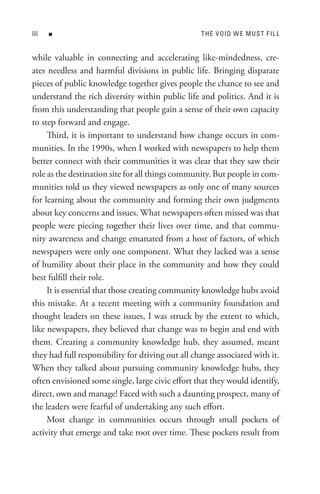 8   n                                             t H e V oI D W e M U s t F I L L


while valuable in connecting and accelerating like-mindedness, cre-
ates needless and harmful divisions in public life. Bringing disparate
pieces of public knowledge together gives people the chance to see and
understand the rich diversity within public life and politics. And it is
from this understanding that people gain a sense of their own capacity
to step forward and engage.
     Third, it is important to understand how change occurs in com-
munities. In the 1990s, when I worked with newspapers to help them
better connect with their communities it was clear that they saw their
role as the destination site for all things community. But people in com-
munities told us they viewed newspapers as only one of many sources
for learning about the community and forming their own judgments
about key concerns and issues. What newspapers often missed was that
people were piecing together their lives over time, and that commu-
nity awareness and change emanated from a host of factors, of which
newspapers were only one component. What they lacked was a sense
of humility about their place in the community and how they could
best fulfill their role.
     It is essential that those creating community knowledge hubs avoid
this mistake. At a recent meeting with a community foundation and
thought leaders on these issues, I was struck by the extent to which,
like newspapers, they believed that change was to begin and end with
them. Creating a community knowledge hub, they assumed, meant
they had full responsibility for driving out all change associated with it.
When they talked about pursuing community knowledge hubs, they
often envisioned some single, large civic effort that they would identify,
direct, own and manage! Faced with such a daunting prospect, many of
the leaders were fearful of undertaking any such effort.
     Most change in communities occurs through small pockets of
activity that emerge and take root over time. These pockets result from
 